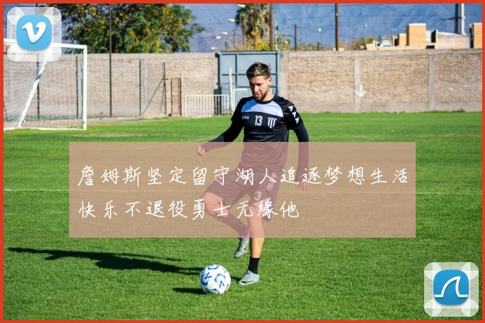 詹姆斯坚定留守湖人追逐梦想生活快乐不退役勇士无缘他