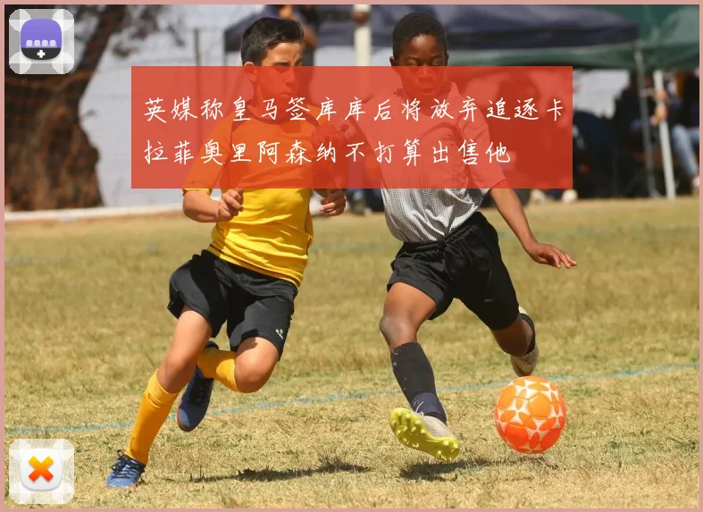 英媒称皇马签库库后将放弃追逐卡拉菲奥里阿森纳不打算出售他