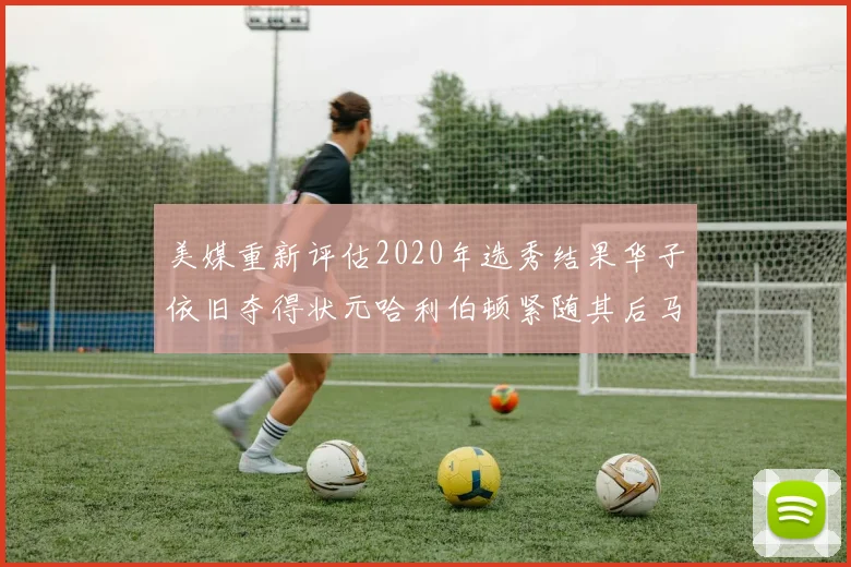 美媒重新评估2020年选秀结果华子依旧夺得状元哈利伯顿紧随其后马克西位列探花