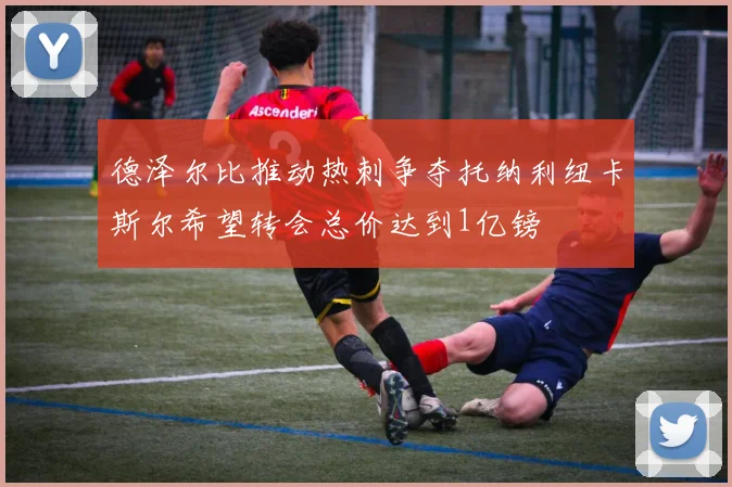 德泽尔比推动热刺争夺托纳利纽卡斯尔希望转会总价达到1亿镑