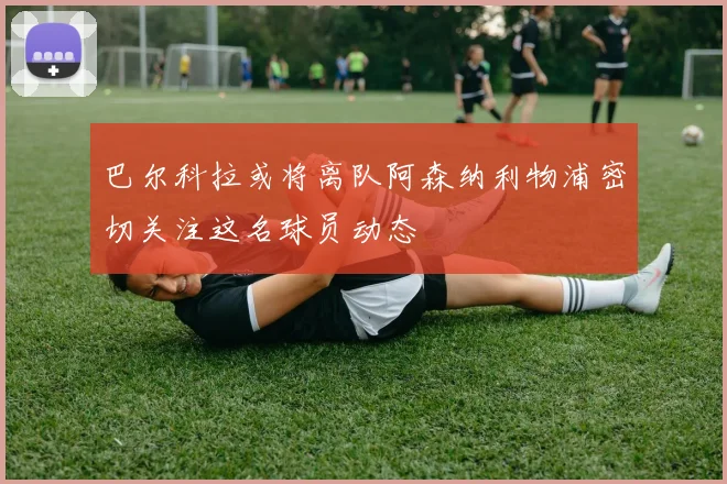 巴尔科拉或将离队阿森纳利物浦密切关注这名球员动态