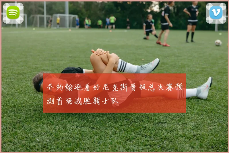 乔约翰逊看好尼克斯晋级总决赛预测首场战胜骑士队
