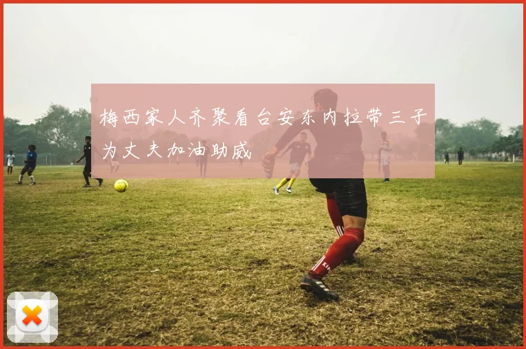梅西家人齐聚看台安东内拉带三子为丈夫加油助威