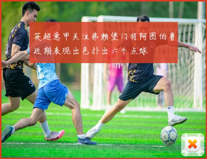 英超意甲关注弗赖堡门将阿图伯鲁近期表现出色扑出六个点球
