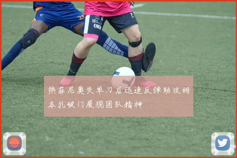热菲尼奥失单刀后迅速反弹助攻姆本扎破门展现团队精神
