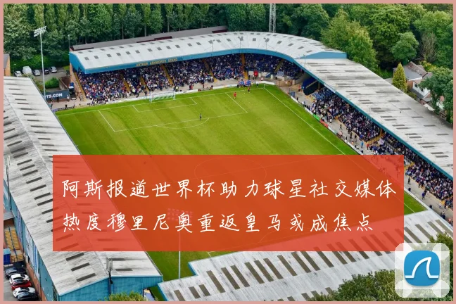 阿斯报道世界杯助力球星社交媒体热度穆里尼奥重返皇马或成焦点
