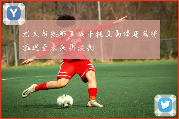 尤文与热那亚埃卡托交易僵局或将推迟至未来再谈判