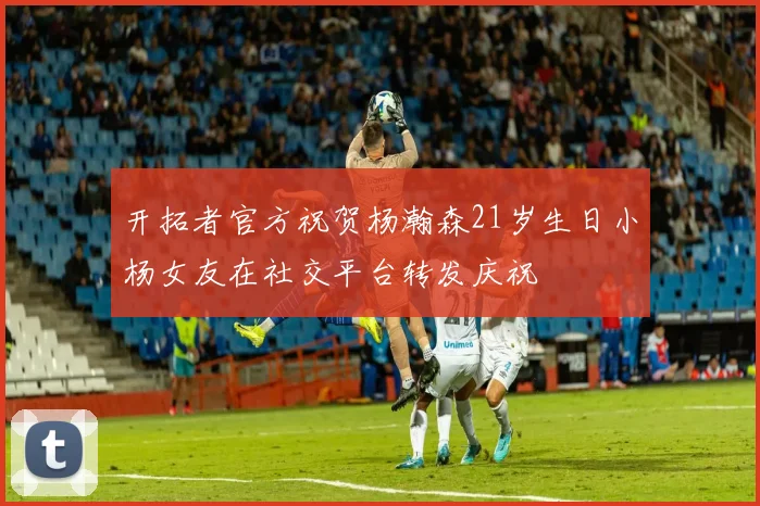 开拓者官方祝贺杨瀚森21岁生日小杨女友在社交平台转发庆祝